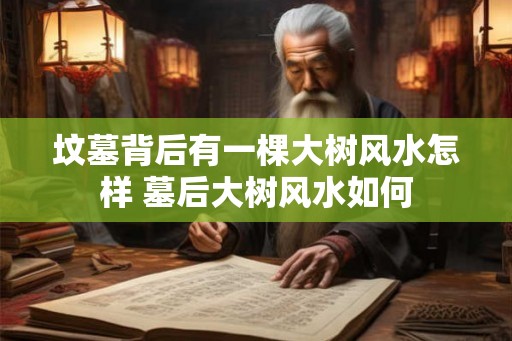 坟墓背后有一棵大树风水怎样 墓后大树风水如何 坟墓背后有一棵大树风水怎样 墓后大树风水如何