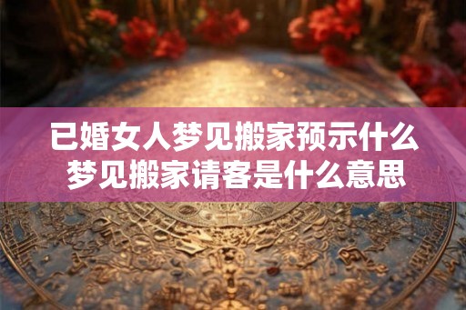 已婚女人梦见搬家预示什么 梦见搬家请客是什么意思 已婚女人梦见搬家预示什么 梦见搬家请客是什么意思