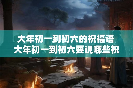 大年初一到初六的祝福语 大年初一到初六要说哪些祝福语