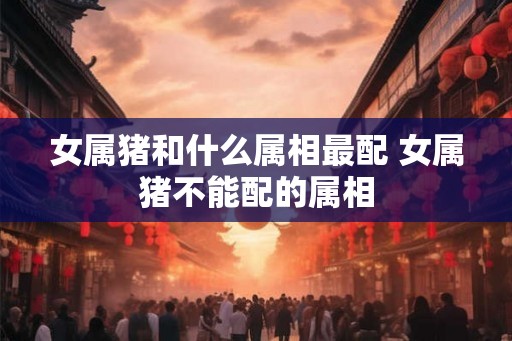 女属猪和什么属相最配 女属猪不能配的属相