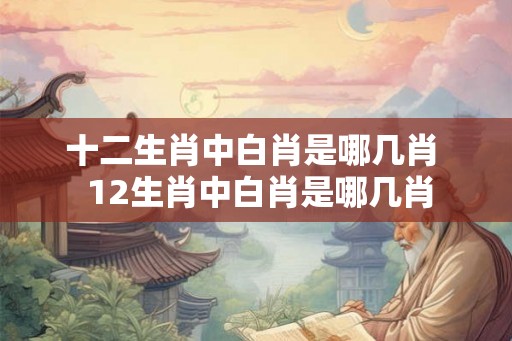 十二生肖中白肖是哪几肖  12生肖中白肖是哪几肖