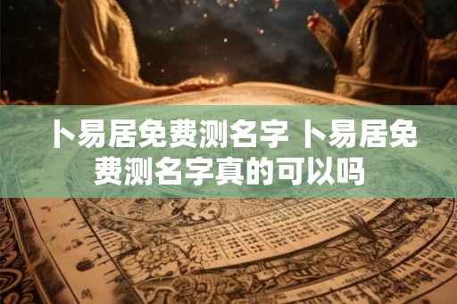 卜易居免费测名字 卜易居免费测名字真的可以吗