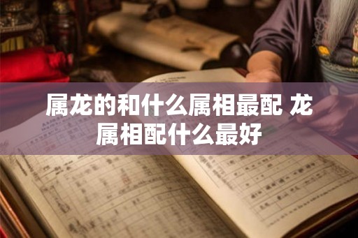 属龙的和什么属相最配 龙属相配什么最好
