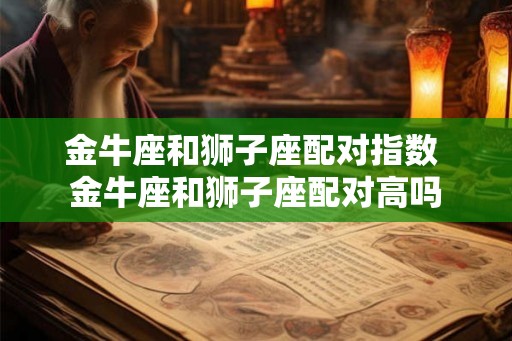 金牛座和狮子座配对指数 金牛座和狮子座配对高吗 金牛座和狮子座配对指数 金牛座和狮子座配对高吗