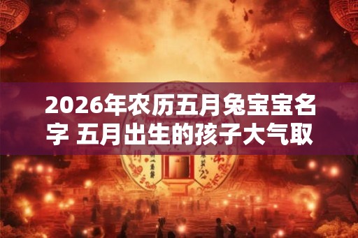 2026年农历五月兔宝宝名字 五月出生的孩子大气取名推荐