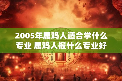 2005年属鸡人适合学什么专业 属鸡人报什么专业好