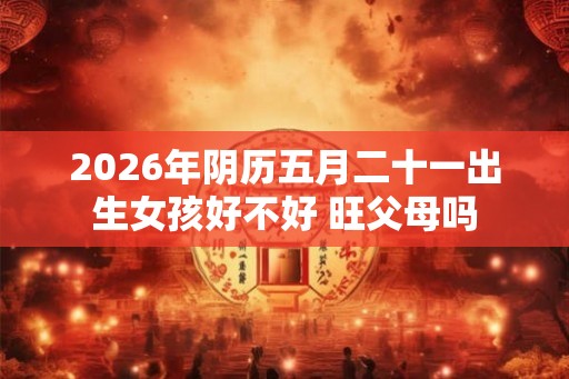 2026年阴历五月二十一出生女孩好不好 旺父母吗 2026年阴历五月二十一出生女孩好不好 旺父母吗