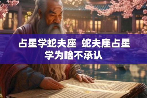 占星学蛇夫座  蛇夫座占星学为啥不承认