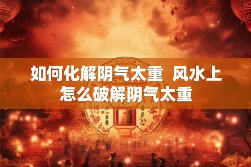 如何化解阴气太重  风水上怎么破解阴气太重