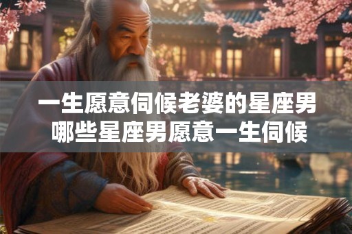 一生愿意伺候老婆的星座男 哪些星座男愿意一生伺候妻子