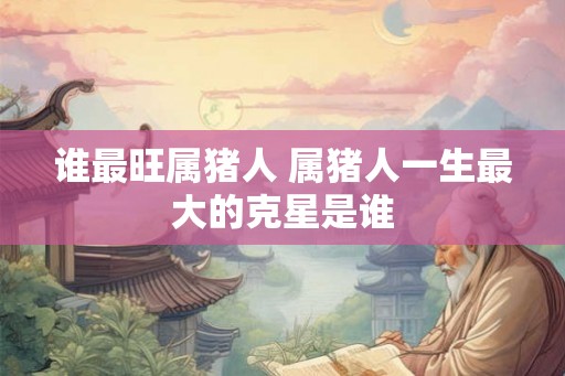 谁最旺属猪人 属猪人一生最大的克星是谁