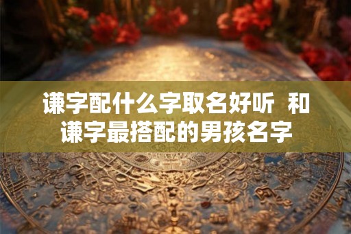 谦字配什么字取名好听  和谦字最搭配的男孩名字