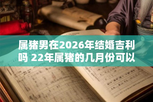 属猪男在2026年结婚吉利吗 22年属猪的几月份可以结婚