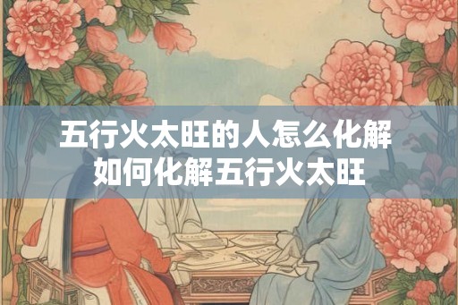 五行火太旺的人怎么化解 如何化解五行火太旺