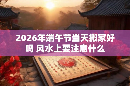2026年端午节当天搬家好吗 风水上要注意什么