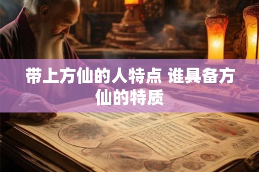 带上方仙的人特点 谁具备方仙的特质 带上方仙的人特点 谁具备方仙的特质