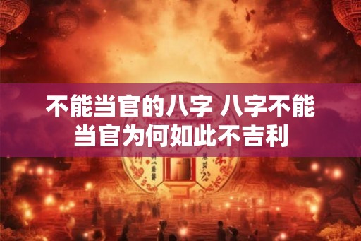 不能当官的八字 八字不能当官为何如此不吉利 不能当官的八字 八字不能当官为何如此不吉利
