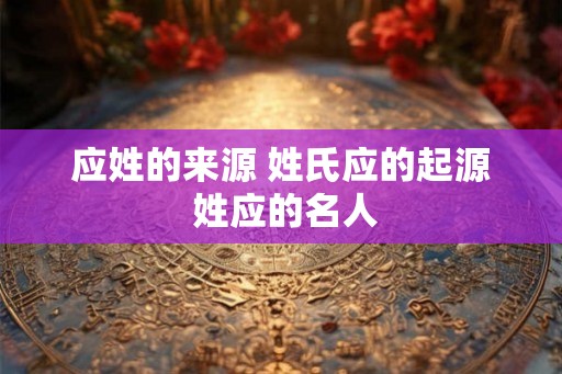应姓的来源 姓氏应的起源 姓应的名人 应姓的来源 姓氏应的起源 姓应的名人