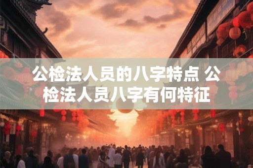 公检法人员的八字特点 公检法人员八字有何特征