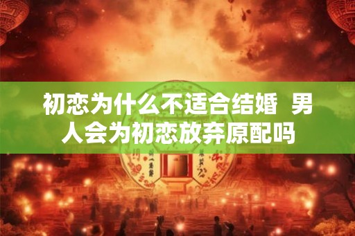 初恋为什么不适合结婚 男人会为初恋放弃原配吗 初恋为什么不适合结婚 男人会为初恋放弃原配吗