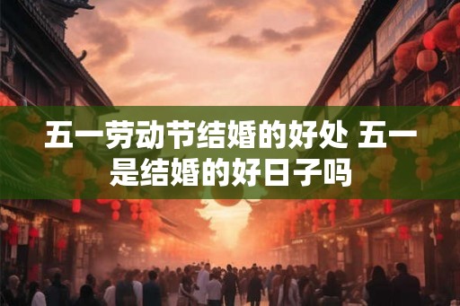 五一劳动节结婚的好处 五一是结婚的好日子吗