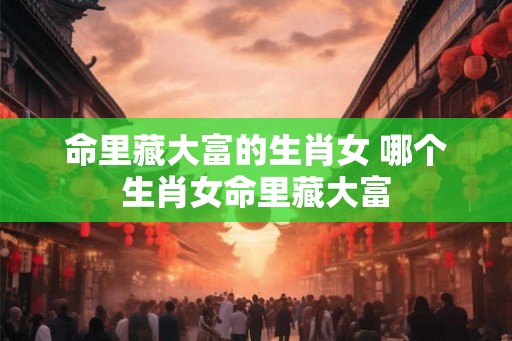 命里藏大富的生肖女 哪个生肖女命里藏大富