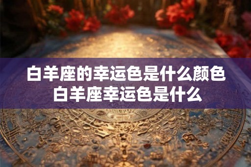 白羊座的幸运色是什么颜色 白羊座幸运色是什么