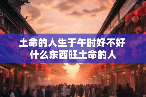 土命的人生于午时好不好 什么东西旺土命的人 土命的人生于午时好不好 什么东西旺土命的人