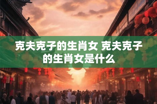 克夫克子的生肖女 克夫克子的生肖女是什么