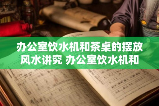 办公室饮水机和茶桌的摆放风水讲究 办公室饮水机和茶桌的风水是怎样摆放的