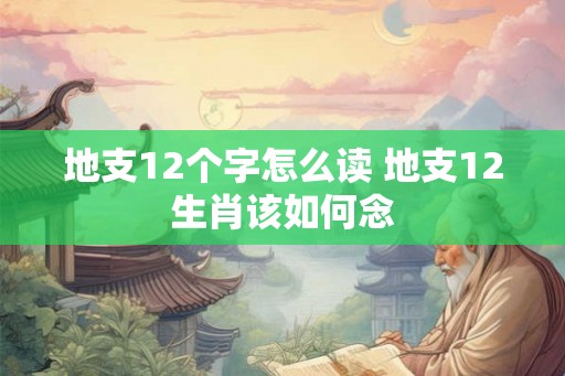 地支12个字怎么读 地支12生肖该如何念 地支12个字怎么读 地支12生肖该如何念