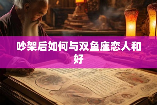 吵架后如何与双鱼座恋人和好 吵架后如何与双鱼座恋人和好