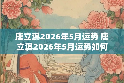 唐立淇2026年5月运势 唐立淇2026年5月运势如何 唐立淇2026年5月运势 唐立淇2026年5月运势如何