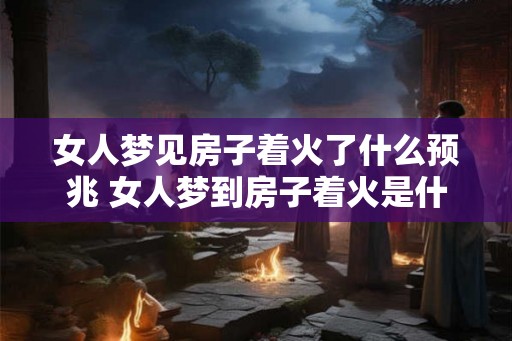 女人梦见房子着火了什么预兆 女人梦到房子着火是什么预兆