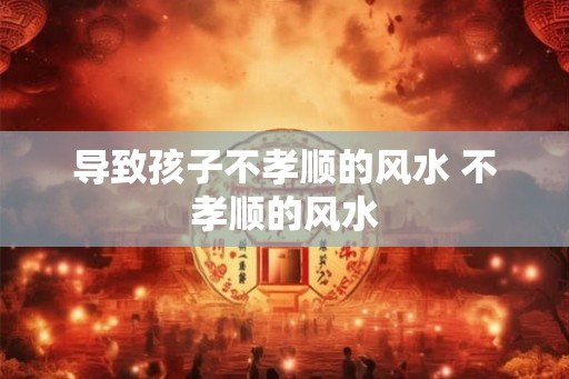 导致孩子不孝顺的风水 不孝顺的风水