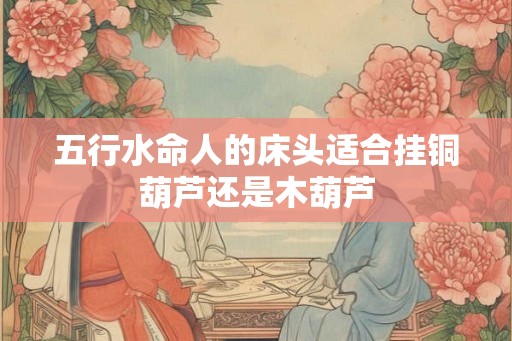 五行水命人的床头适合挂铜葫芦还是木葫芦 五行水命人的床头适合挂铜葫芦还是木葫芦