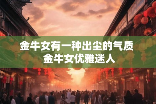 金牛女有一种出尘的气质 金牛女优雅迷人 金牛女有一种出尘的气质 金牛女优雅迷人