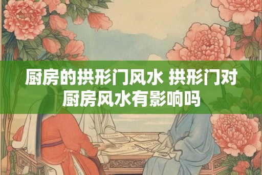 厨房的拱形门风水 拱形门对厨房风水有影响吗