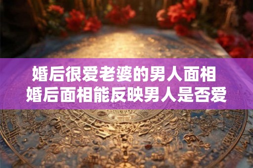 婚后很爱老婆的男人面相 婚后面相能反映男人是否爱老婆