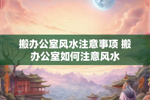 搬办公室风水注意事项 搬办公室如何注意风水
