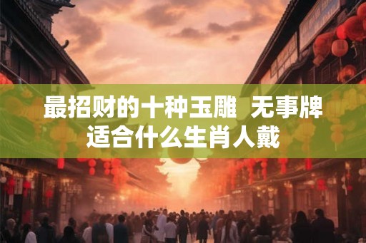 最招财的十种玉雕  无事牌适合什么生肖人戴