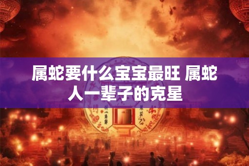 属蛇要什么宝宝最旺 属蛇人一辈子的克星 属蛇要什么宝宝最旺 属蛇人一辈子的克星