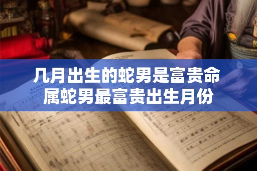 几月出生的蛇男是富贵命 属蛇男最富贵出生月份