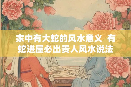 家中有大蛇的风水意义  有蛇进屋必出贵人风水说法