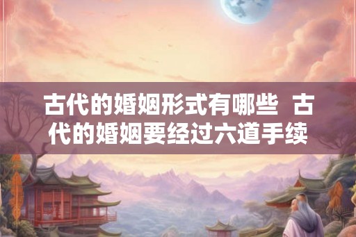 古代的婚姻形式有哪些  古代的婚姻要经过六道手续