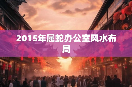 2015年属蛇办公室风水布局 2015年属蛇办公室风水布局