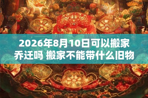 2026年8月10日可以搬家乔迁吗 搬家不能带什么旧物