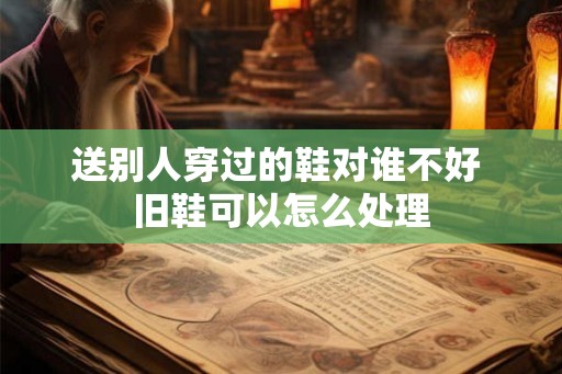 送别人穿过的鞋对谁不好 旧鞋可以怎么处理
