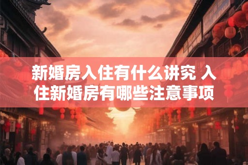 新婚房入住有什么讲究 入住新婚房有哪些注意事项