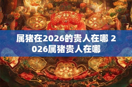属猪在2026的贵人在哪 2026属猪贵人在哪